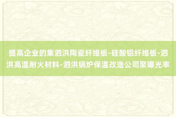 提高企业的集泗洪陶瓷纤维板-硅酸铝纤维板-泗洪高温耐火材料-泗洪锅炉保温改造公司聚曝光率